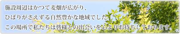 施設周辺はかつて麦畑が広がり、ひばりがさえずる自然豊かな地域でした。この場所で私たちは皆様との出会いを心よりお待ちしております。