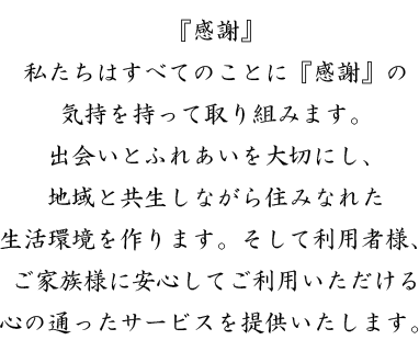 『感謝』私たちはすべてのことに『感謝』の気持を持って取り組みます。出会いとふれあいを大切にし、地域と共生しながら住みなれた生活環境を作ります。そして利用者様、ご家族様に安心してご利用いただける心の通ったサービスを提供いたします。