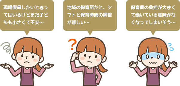 現場復帰したいと思ってはいるけどまだ子どもも小さくて不安… 地域の保育所だと、シフトと保育時間の調整が難しい…保育費の負担が大きくて働いている意味がなくなってしまいそう…